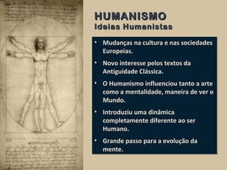 • Mudanças na cultura e nas sociedades
Europeias.
• Novo interesse pelos textos da
Antiguidade Clássica.
• O Humanismo influenciou tanto a arte
como a mentalidade, maneira de ver o
Mundo.
• Introduziu uma dinâmica
completamente diferente ao ser
Humano.
• Grande passo para a evolução da
mente.
• Mudanças na cultura e nas sociedades
Europeias.
• Novo interesse pelos textos da
Antiguidade Clássica.
• O Humanismo influenciou tanto a arte
como a mentalidade, maneira de ver o
Mundo.
• Introduziu uma dinâmica
completamente diferente ao ser
Humano.
• Grande passo para a evolução da
mente.
HUMANISMOHUMANISMO
Ideias HumanistasIdeias Humanistas
 
