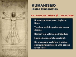ANTROPOCENTRISMO TEOLOGISMO
• Homem continua a ser criação de
Deus;
• Tem livre arbítrio, poder sobre o seu
destino;
• Homem tem valor como indivíduo;
• Submissão sensorial ao racional.
• De uma postura religiosa e mística
passa gradativamentegradativamente a uma posição
racionalista.
• Homem continua a ser criação de
Deus;
• Tem livre arbítrio, poder sobre o seu
destino;
• Homem tem valor como indivíduo;
• Submissão sensorial ao racional.
• De uma postura religiosa e mística
passa gradativamentegradativamente a uma posição
racionalista.
HUMANISMOHUMANISMO
Ideias HumanistasIdeias Humanistas
 