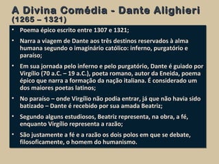 A Divina Comédia - Dante AlighieriA Divina Comédia - Dante Alighieri
(1265 – 1321)(1265 – 1321)
• Poema épico escrito entre 1307 e 1321;
• Narra a viagem de Dante aos três destinos reservados à alma
humana segundo o imaginário católico: inferno, purgatório e
paraíso;
• Em sua jornada pelo inferno e pelo purgatório, Dante é guiado por
Virgílio (70 a.C. – 19 a.C.), poeta romano, autor da Eneida, poema
épico que narra a formação da nação italiana. É considerado um
dos maiores poetas latinos;
• No paraíso – onde Virgílio não podia entrar, já que não havia sido
batizado – Dante é recebido por sua amada Beatriz;
• Segundo alguns estudiosos, Beatriz representa, na obra, a fé,
enquanto Virgílio representa a razão;
• São justamente a fé e a razão os dois polos em que se debate,
filosoficamente, o homem do humanismo.
• Poema épico escrito entre 1307 e 1321;
• Narra a viagem de Dante aos três destinos reservados à alma
humana segundo o imaginário católico: inferno, purgatório e
paraíso;
• Em sua jornada pelo inferno e pelo purgatório, Dante é guiado por
Virgílio (70 a.C. – 19 a.C.), poeta romano, autor da Eneida, poema
épico que narra a formação da nação italiana. É considerado um
dos maiores poetas latinos;
• No paraíso – onde Virgílio não podia entrar, já que não havia sido
batizado – Dante é recebido por sua amada Beatriz;
• Segundo alguns estudiosos, Beatriz representa, na obra, a fé,
enquanto Virgílio representa a razão;
• São justamente a fé e a razão os dois polos em que se debate,
filosoficamente, o homem do humanismo.
 