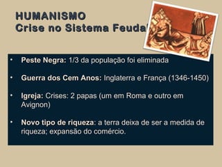 HUMANISMOHUMANISMO
Crise no Sistema FeudalCrise no Sistema Feudal
• Peste Negra:Peste Negra: 1/3 da população foi eliminada
• Guerra dos Cem Anos:Guerra dos Cem Anos: Inglaterra e França (1346-1450)
• Igreja:Igreja: Crises: 2 papas (um em Roma e outro em
Avignon)
• Novo tipo de riquezaNovo tipo de riqueza: a terra deixa de ser a medida de
riqueza; expansão do comércio.
 