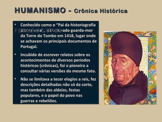 • Conhecido como o “Pai da historiografia
portuguesa”, foi nomeado guarda-mor
da Torre do Tombo em 1418, lugar onde
se achavam os principais documentos de
Portugal.
• Incubido de escrever relatos sobre os
acontecimentos de diversos períodos
históricos (crônicas), foi o pioneiro a
consultar várias versões do mesmo fato.
• Não se limitava a tecer elogios a reis, fez
descrições detalhadas não só da corte,
mas também das aldeias, festas
populares, e o papel do povo nas
guerras e rebeliões.
• Conhecido como o “Pai da historiografia
portuguesa”, foi nomeado guarda-mor
da Torre do Tombo em 1418, lugar onde
se achavam os principais documentos de
Portugal.
• Incubido de escrever relatos sobre os
acontecimentos de diversos períodos
históricos (crônicas), foi o pioneiro a
consultar várias versões do mesmo fato.
• Não se limitava a tecer elogios a reis, fez
descrições detalhadas não só da corte,
mas também das aldeias, festas
populares, e o papel do povo nas
guerras e rebeliões.
HUMANISMO -HUMANISMO - Crônica HistóricaCrônica Histórica
FERNÃO LOPESFERNÃO LOPES
 