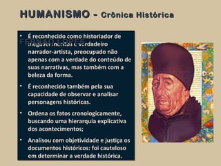 • É reconhecido como historiador de
inegável méritos e verdadeiro
narrador-artista, preocupado não
apenas com a verdade do conteúdo de
suas narrativas, mas também com a
beleza da forma.
• É reconhecido também pela sua
capacidade de observar e analisar
personagens históricas.
• Ordena os fatos cronologicamente,
buscando uma hierarquia explicativa
dos acontecimentos;
• Analisou com objetividade e justiça os
documentos históricos: foi cauteloso
em determinar a verdade histórica.
• É reconhecido como historiador de
inegável méritos e verdadeiro
narrador-artista, preocupado não
apenas com a verdade do conteúdo de
suas narrativas, mas também com a
beleza da forma.
• É reconhecido também pela sua
capacidade de observar e analisar
personagens históricas.
• Ordena os fatos cronologicamente,
buscando uma hierarquia explicativa
dos acontecimentos;
• Analisou com objetividade e justiça os
documentos históricos: foi cauteloso
em determinar a verdade histórica.
HUMANISMO -HUMANISMO - Crônica HistóricaCrônica Histórica
FERNÃO LOPESFERNÃO LOPES
 