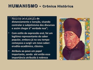 • Assumia uma posição de
distanciamento e isenção, visando
controlar o subjetivismo dos discursos
e assim chegar à” verdade nua”;
• Com estilo de expressão oral, foi um
legítimo representante do saber
popular, embora já no seu tempo
começava a surgir um novo saber:
erudito-acadêmico, clássico.
• Atribuiu ao povo um papel
importante, sendo até então essa
importância atribuída à nobreza
• Assumia uma posição de
distanciamento e isenção, visando
controlar o subjetivismo dos discursos
e assim chegar à” verdade nua”;
• Com estilo de expressão oral, foi um
legítimo representante do saber
popular, embora já no seu tempo
começava a surgir um novo saber:
erudito-acadêmico, clássico.
• Atribuiu ao povo um papel
importante, sendo até então essa
importância atribuída à nobreza
HUMANISMO -HUMANISMO - Crônica HistóricaCrônica Histórica
FERNÃO LOPESFERNÃO LOPES
 