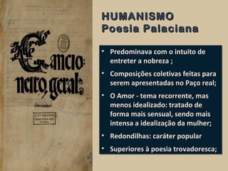 HUMANISMOHUMANISMO
Poesia PalacianaPoesia Palaciana
• Predominava com o intuito de
entreter a nobreza ;
• Composições coletivas feitas para
serem apresentadas no Paço real;
• O Amor - tema recorrente, mas
menos idealizado: tratado de
forma mais sensual, sendo mais
intensa a idealização da mulher;
• Redondilhas: caráter popular
• Superiores à poesia trovadoresca;
• Predominava com o intuito de
entreter a nobreza ;
• Composições coletivas feitas para
serem apresentadas no Paço real;
• O Amor - tema recorrente, mas
menos idealizado: tratado de
forma mais sensual, sendo mais
intensa a idealização da mulher;
• Redondilhas: caráter popular
• Superiores à poesia trovadoresca;
 