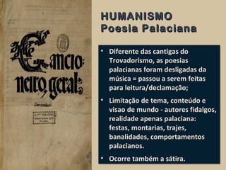 HUMANISMOHUMANISMO
Poesia PalacianaPoesia Palaciana
• Diferente das cantigas do
Trovadorismo, as poesias
palacianas foram desligadas da
música = passou a serem feitas
para leitura/declamação;
• Limitação de tema, conteúdo e
visao de mundo - autores fidalgos,
realidade apenas palaciana:
festas, montarias, trajes,
banalidades, comportamentos
palacianos.
• Ocorre também a sátira.
• Diferente das cantigas do
Trovadorismo, as poesias
palacianas foram desligadas da
música = passou a serem feitas
para leitura/declamação;
• Limitação de tema, conteúdo e
visao de mundo - autores fidalgos,
realidade apenas palaciana:
festas, montarias, trajes,
banalidades, comportamentos
palacianos.
• Ocorre também a sátira.
 