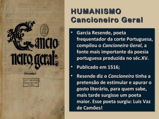 HUMANISMOHUMANISMO
Cancioneiro GeralCancioneiro Geral
• Garcia Resende, poeta
frequentador da corte Portuguesa,
compilou o Cancioneiro Geral, a
fonte mais importante da poesia
portuguesa produzida no séc.XV.
• Publicado em 1516;
• Resende diz o Cancioneiro tinha a
pretensão de estimular e apurar o
gosto literário, para quem sabe,
mais tarde surgisse um poeta
maior. Esse poeta surgiu: Luis Vaz
de Camões!
• Garcia Resende, poeta
frequentador da corte Portuguesa,
compilou o Cancioneiro Geral, a
fonte mais importante da poesia
portuguesa produzida no séc.XV.
• Publicado em 1516;
• Resende diz o Cancioneiro tinha a
pretensão de estimular e apurar o
gosto literário, para quem sabe,
mais tarde surgisse um poeta
maior. Esse poeta surgiu: Luis Vaz
de Camões!
 
