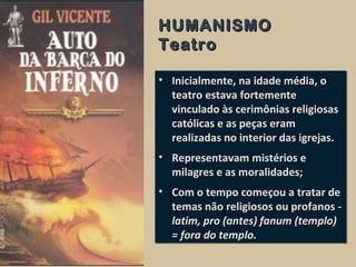 HUMANISMOHUMANISMO
TeatroTeatro
• Inicialmente, na idade média, o
teatro estava fortemente
vinculado às cerimônias religiosas
católicas e as peças eram
realizadas no interior das igrejas.
• Representavam mistérios e
milagres e as moralidades;
• Com o tempo começou a tratar de
temas não religiosos ou profanos -
latim, pro (antes) fanum (templo)
= fora do templo.
• Inicialmente, na idade média, o
teatro estava fortemente
vinculado às cerimônias religiosas
católicas e as peças eram
realizadas no interior das igrejas.
• Representavam mistérios e
milagres e as moralidades;
• Com o tempo começou a tratar de
temas não religiosos ou profanos -
latim, pro (antes) fanum (templo)
= fora do templo.
 