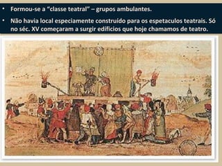 • Formou-se a “classe teatral” – grupos ambulantes.
• Não havia local especiamente construído para os espetaculos teatrais. Só
no séc. XV começaram a surgir edíficios que hoje chamamos de teatro.
• Formou-se a “classe teatral” – grupos ambulantes.
• Não havia local especiamente construído para os espetaculos teatrais. Só
no séc. XV começaram a surgir edíficios que hoje chamamos de teatro.
 