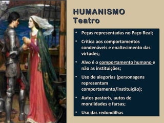 • Peças representadas no Paço Real;
• Crítica aos comportamentos
condenáveis e enaltecimento das
virtudes;
• Alvo é o comportamento humano e
não as instituições;
• Uso de alegorias (personagens
representam
comportamento/instituição);
• Autos pastoris, autos de
moralidades e farsas;
• Uso das redondilhas
• Peças representadas no Paço Real;
• Crítica aos comportamentos
condenáveis e enaltecimento das
virtudes;
• Alvo é o comportamento humano e
não as instituições;
• Uso de alegorias (personagens
representam
comportamento/instituição);
• Autos pastoris, autos de
moralidades e farsas;
• Uso das redondilhas
HUMANISMOHUMANISMO
TeatroTeatro
 