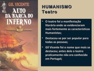 HUMANISMOHUMANISMO
TeatroTeatro
• O teatro foi a manifestação
literária onde se evidenciaram
mais fortemente as características
Humanistas;
• Destacou-se por ser popular para
todas as pessoas;
• Gil Vicente foi o nome que mais se
destacou; antes dele o teatro
praticamente não era conhecido
em Portugal;
• O teatro foi a manifestação
literária onde se evidenciaram
mais fortemente as características
Humanistas;
• Destacou-se por ser popular para
todas as pessoas;
• Gil Vicente foi o nome que mais se
destacou; antes dele o teatro
praticamente não era conhecido
em Portugal;
 