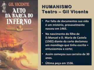 HUMANISMOHUMANISMO
Teatro – Gil VicenteTeatro – Gil Vicente
• Por falta de documentos sua vida
é um mistério, provavelmente
nasceu em 1465.
• No nascimento do filho de
D.Manuel e D. Maria de Castela
(1502) diante da corte declamou
um monólogo que tinha escrito =
entusiasmou a corte;
• Assim começou sua carreira de 30
anos.
• Última peça em 1536.
• Por falta de documentos sua vida
é um mistério, provavelmente
nasceu em 1465.
• No nascimento do filho de
D.Manuel e D. Maria de Castela
(1502) diante da corte declamou
um monólogo que tinha escrito =
entusiasmou a corte;
• Assim começou sua carreira de 30
anos.
• Última peça em 1536.
 