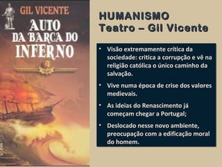 HUMANISMOHUMANISMO
Teatro – Gil VicenteTeatro – Gil Vicente
• Visão extremamente crítica da
sociedade: critica a corrupção e vê na
religião católica o único caminho da
salvação.
• Vive numa época de crise dos valores
medievais.
• As ideias do Renascimento já
começam chegar a Portugal;
• Deslocado nesse novo ambiente,
preocupação com a edificação moral
do homem.
• Visão extremamente crítica da
sociedade: critica a corrupção e vê na
religião católica o único caminho da
salvação.
• Vive numa época de crise dos valores
medievais.
• As ideias do Renascimento já
começam chegar a Portugal;
• Deslocado nesse novo ambiente,
preocupação com a edificação moral
do homem.
 