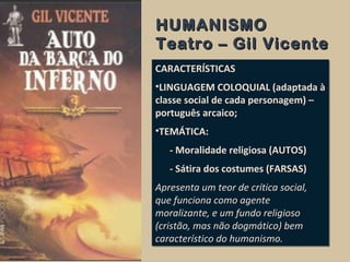 HUMANISMOHUMANISMO
Teatro – Gil VicenteTeatro – Gil Vicente
CARACTERÍSTICAS
•LINGUAGEM COLOQUIAL (adaptada à
classe social de cada personagem) –
português arcaico;
•TEMÁTICA:
- Moralidade religiosa (AUTOS)
- Sátira dos costumes (FARSAS)
Apresenta um teor de crítica social,
que funciona como agente
moralizante, e um fundo religioso
(cristão, mas não dogmático) bem
característico do humanismo.
CARACTERÍSTICAS
•LINGUAGEM COLOQUIAL (adaptada à
classe social de cada personagem) –
português arcaico;
•TEMÁTICA:
- Moralidade religiosa (AUTOS)
- Sátira dos costumes (FARSAS)
Apresenta um teor de crítica social,
que funciona como agente
moralizante, e um fundo religioso
(cristão, mas não dogmático) bem
característico do humanismo.
 