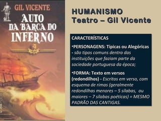 HUMANISMOHUMANISMO
Teatro – Gil VicenteTeatro – Gil Vicente
CARACTERÍSTICAS
•PERSONAGENS: Típicas ou Alegóricas
- são tipos comuns dentro das
instituições que faziam parte da
sociedade portuguesa da época;
•FORMA: Texto em versos
(redondilhos) - Escritos em verso, com
esquema de rimas (geralmente
redondilhas menores – 5 sílabas, ou
maiores – 7 sílabas poéticas) = MESMO
PADRÃO DAS CANTIGAS.
CARACTERÍSTICAS
•PERSONAGENS: Típicas ou Alegóricas
- são tipos comuns dentro das
instituições que faziam parte da
sociedade portuguesa da época;
•FORMA: Texto em versos
(redondilhos) - Escritos em verso, com
esquema de rimas (geralmente
redondilhas menores – 5 sílabas, ou
maiores – 7 sílabas poéticas) = MESMO
PADRÃO DAS CANTIGAS.
 