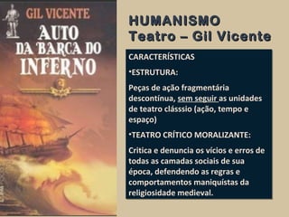 HUMANISMOHUMANISMO
Teatro – Gil VicenteTeatro – Gil Vicente
CARACTERÍSTICAS
•ESTRUTURA:
Peças de ação fragmentária
descontínua, sem seguir as unidades
de teatro clásssio (ação, tempo e
espaço)
•TEATRO CRÍTICO MORALIZANTE:
Critica e denuncia os vícios e erros de
todas as camadas sociais de sua
época, defendendo as regras e
comportamentos maniquístas da
religiosidade medieval.
CARACTERÍSTICAS
•ESTRUTURA:
Peças de ação fragmentária
descontínua, sem seguir as unidades
de teatro clásssio (ação, tempo e
espaço)
•TEATRO CRÍTICO MORALIZANTE:
Critica e denuncia os vícios e erros de
todas as camadas sociais de sua
época, defendendo as regras e
comportamentos maniquístas da
religiosidade medieval.
 