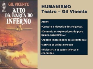 HUMANISMOHUMANISMO
Teatro – Gil VicenteTeatro – Gil Vicente
Assim:
•Censura a hipocrisia dos religiosos,
•Denuncia os exploradores do povo
(juízes, sapateiros...)
•Aponta imoralidades das alcoviteiras;
•Satiriza os velhos sensuais
•Ridiculariza os supersticiosos e
charlatões.
Assim:
•Censura a hipocrisia dos religiosos,
•Denuncia os exploradores do povo
(juízes, sapateiros...)
•Aponta imoralidades das alcoviteiras;
•Satiriza os velhos sensuais
•Ridiculariza os supersticiosos e
charlatões.
 