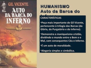 HUMANISMOHUMANISMO
Auto da Barca doAuto da Barca do
InfernoInfernoCARACTERÍSTICAS
•Peça mais importante de Gil Vicente,
pertencente à trilogia das Barcas (da
Glória, do Purgatório e do Inferno).
•Demonstra o maniqueísmo cristão,
dividindo o mundo entre o Bem e o
Mal, com consequentes Céu e Inferno.
•É um auto de moralidade.
•Alegoria simples e simbólica.
CARACTERÍSTICAS
•Peça mais importante de Gil Vicente,
pertencente à trilogia das Barcas (da
Glória, do Purgatório e do Inferno).
•Demonstra o maniqueísmo cristão,
dividindo o mundo entre o Bem e o
Mal, com consequentes Céu e Inferno.
•É um auto de moralidade.
•Alegoria simples e simbólica.
 