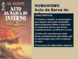 HUMANISMOHUMANISMO
Auto da Barca doAuto da Barca do
InfernoInfernoCARACTERÍSTICAS
•A história é simples: os personagens
que chegam vão sendo conduzidos
pelos barqueiros (diabo e anjo) para
as respectivas barcas, que levam,
respectivamente, ao Inferno e ao Céu.
•As falas são marcadas por muita
ironia, principalmente pelo diabo, que
é o personagem que mais se destaca
no auto.
•É uma peça de religiosidade alegórica
CARACTERÍSTICAS
•A história é simples: os personagens
que chegam vão sendo conduzidos
pelos barqueiros (diabo e anjo) para
as respectivas barcas, que levam,
respectivamente, ao Inferno e ao Céu.
•As falas são marcadas por muita
ironia, principalmente pelo diabo, que
é o personagem que mais se destaca
no auto.
•É uma peça de religiosidade alegórica
 