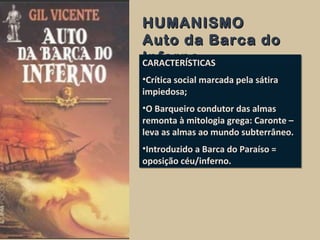 HUMANISMOHUMANISMO
Auto da Barca doAuto da Barca do
InfernoInfernoCARACTERÍSTICAS
•Crítica social marcada pela sátira
impiedosa;
•O Barqueiro condutor das almas
remonta à mitologia grega: Caronte –
leva as almas ao mundo subterrâneo.
•Introduzido a Barca do Paraíso =
oposição céu/inferno.
CARACTERÍSTICAS
•Crítica social marcada pela sátira
impiedosa;
•O Barqueiro condutor das almas
remonta à mitologia grega: Caronte –
leva as almas ao mundo subterrâneo.
•Introduzido a Barca do Paraíso =
oposição céu/inferno.
 