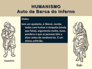 HUMANISMOHUMANISMO
Auto da Barca do InfernoAuto da Barca do Inferno
Diabo:
tem um ajudante, é liberal, recebe
todos com humor e simpatia (ainda
que falsa), argumenta muito, ouve,
pondera o que as pessoas têm a
dizer antes de condená-las. É um
ótimo anfitrião.
Diabo:
tem um ajudante, é liberal, recebe
todos com humor e simpatia (ainda
que falsa), argumenta muito, ouve,
pondera o que as pessoas têm a
dizer antes de condená-las. É um
ótimo anfitrião.
 