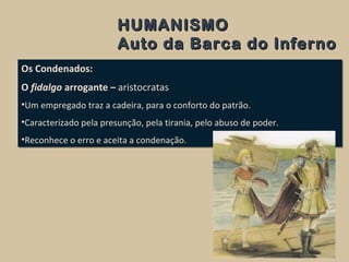 HUMANISMOHUMANISMO
Auto da Barca do InfernoAuto da Barca do Inferno
Os Condenados:
O fidalgo arrogante – aristocratas
•Um empregado traz a cadeira, para o conforto do patrão.
•Caracterizado pela presunção, pela tirania, pelo abuso de poder.
•Reconhece o erro e aceita a condenação.
Os Condenados:
O fidalgo arrogante – aristocratas
•Um empregado traz a cadeira, para o conforto do patrão.
•Caracterizado pela presunção, pela tirania, pelo abuso de poder.
•Reconhece o erro e aceita a condenação.
 