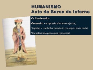 HUMANISMOHUMANISMO
Auto da Barca do InfernoAuto da Barca do Inferno
Os Condenados
Onzeneiro - empresta dinheiro a juros;
•(agiota) = traz bolsa vazia (não conseguiu levar nada),
•Caracterizado pela usura (ganância).
Os Condenados
Onzeneiro - empresta dinheiro a juros;
•(agiota) = traz bolsa vazia (não conseguiu levar nada),
•Caracterizado pela usura (ganância).
 