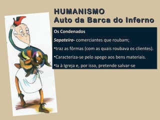HUMANISMOHUMANISMO
Auto da Barca do InfernoAuto da Barca do Inferno
Os Condenados
Sapateiro- comerciantes que roubam;
•traz as fôrmas (com as quais roubava os clientes).
•Caracteriza-se pelo apego aos bens materiais.
•Ia à Igreja e, por isso, pretende salvar-se
Os Condenados
Sapateiro- comerciantes que roubam;
•traz as fôrmas (com as quais roubava os clientes).
•Caracteriza-se pelo apego aos bens materiais.
•Ia à Igreja e, por isso, pretende salvar-se
 