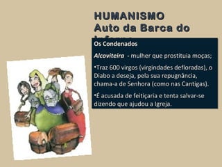 HUMANISMOHUMANISMO
Auto da Barca doAuto da Barca do
InfernoInfernoOs Condenados
Alcoviteira - mulher que prostituia moças;
•Traz 600 virgos (virgindades defloradas), o
Diabo a deseja, pela sua repugnância,
chama-a de Senhora (como nas Cantigas).
•É acusada de feitiçaria e tenta salvar-se
dizendo que ajudou a Igreja.
Os Condenados
Alcoviteira - mulher que prostituia moças;
•Traz 600 virgos (virgindades defloradas), o
Diabo a deseja, pela sua repugnância,
chama-a de Senhora (como nas Cantigas).
•É acusada de feitiçaria e tenta salvar-se
dizendo que ajudou a Igreja.
 