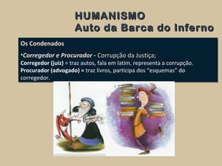 HUMANISMOHUMANISMO
Auto da Barca do InfernoAuto da Barca do Inferno
Os Condenados
•Corregedor e Procurador - Corrupção da Justiça;
Corregedor (juiz) = traz autos, fala em latim, representa a corrupção.
Procurador (advogado) = traz livros, participa dos “esquemas” do
corregedor.
Os Condenados
•Corregedor e Procurador - Corrupção da Justiça;
Corregedor (juiz) = traz autos, fala em latim, representa a corrupção.
Procurador (advogado) = traz livros, participa dos “esquemas” do
corregedor.
 