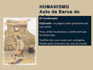 HUMANISMOHUMANISMO
Auto da Barca doAuto da Barca do
InfernoInfernoOs Condenados
Enforcado - se julgava salvo pela forma de
sua morte
•traz, ainda no pescoço, a corda com que
foi enforcado.
•Ladrão tolo, que rouba sem vantagens,
iludido pelo tesoureiro da casa da moeda.
Os Condenados
Enforcado - se julgava salvo pela forma de
sua morte
•traz, ainda no pescoço, a corda com que
foi enforcado.
•Ladrão tolo, que rouba sem vantagens,
iludido pelo tesoureiro da casa da moeda.
 