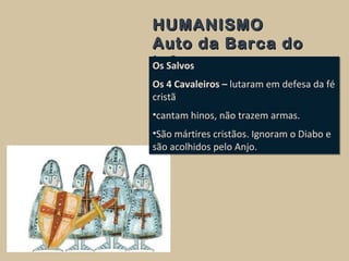 HUMANISMOHUMANISMO
Auto da Barca doAuto da Barca do
InfernoInfernoOs Salvos
Os 4 Cavaleiros – lutaram em defesa da fé
cristã
•cantam hinos, não trazem armas.
•São mártires cristãos. Ignoram o Diabo e
são acolhidos pelo Anjo.
Os Salvos
Os 4 Cavaleiros – lutaram em defesa da fé
cristã
•cantam hinos, não trazem armas.
•São mártires cristãos. Ignoram o Diabo e
são acolhidos pelo Anjo.
 