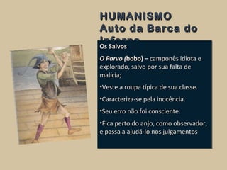 HUMANISMOHUMANISMO
Auto da Barca doAuto da Barca do
InfernoInferno
Os Salvos
O Parvo (bobo) – camponês idiota e
explorado, salvo por sua falta de
malícia;
•Veste a roupa típica de sua classe.
•Caracteriza-se pela inocência.
•Seu erro não foi consciente.
•Fica perto do anjo, como observador,
e passa a ajudá-lo nos julgamentos
Os Salvos
O Parvo (bobo) – camponês idiota e
explorado, salvo por sua falta de
malícia;
•Veste a roupa típica de sua classe.
•Caracteriza-se pela inocência.
•Seu erro não foi consciente.
•Fica perto do anjo, como observador,
e passa a ajudá-lo nos julgamentos
 