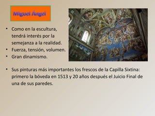 • Como en la escultura,
tendrá interés por la
semejanza a la realidad.
• Fuerza, tensión, volumen.
• Gran dinamismo.
• Sus pinturas más importantes los frescos de la Capilla Sixtina:
primero la bóveda en 1513 y 20 años después el Juicio Final de
una de sus paredes.
 