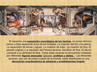 Si hacemos una exposición cronológica de los hechos, en primer término
vemos a Dios separando la luz de las tinieblas, La creación del Sol y los astros,
La separación de tierras y aguas, La creación de Adán, La creación de Eva, El
pecado original y La expulsión del Paraíso terrenal, Sacrificio de Noé, El diluvio
universal y La ebriedad de Noé. Todas estas escenas se encuentran rodeadas
por diferentes figuras desnudas (ignudis), profetas y sibilas. Las diferentes
escenas, que van de pared a pared de la bóveda, están distribuidas en una
decoración arquitectónica de pilastras y entablamentos fingida.
 