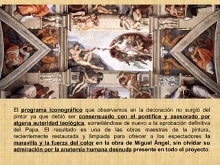 El programa iconográfico que observamos en la decoración no surgió del
pintor ya que debió ser consensuado con el pontífice y asesorado por
alguna autoridad teológica, sometiéndose de nuevo a la aprobación definitiva
del Papa. El resultado es una de las obras maestras de la pintura,
recientemente restaurada y limpiada para ofrecer a los espectadores la
maravilla y la fuerza del color en la obra de Miguel Ángel, sin olvidar su
admiración por la anatomía humana desnuda presente en todo el proyecto.
 
