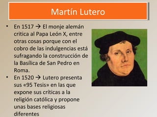 Martín LuteroMartín Lutero
• En 1517  El monje alemán
critica al Papa León X, entre
otras cosas porque con el
cobro de las indulgencias está
sufragando la construcción de
la Basílica de San Pedro en
Roma.
• En 1520  Lutero presenta
sus «95 Tesis» en las que
expone sus críticas a la
religión católica y propone
unas bases religiosas
diferentes
 