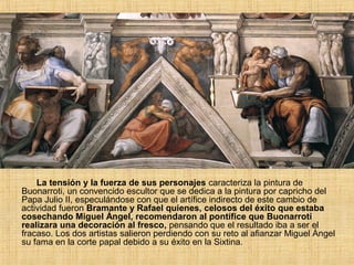 La tensión y la fuerza de sus personajes caracteriza la pintura de
Buonarroti, un convencido escultor que se dedica a la pintura por capricho del
Papa Julio II, especulándose con que el artífice indirecto de este cambio de
actividad fueron Bramante y Rafael quienes, celosos del éxito que estaba
cosechando Miguel Ángel, recomendaron al pontífice que Buonarroti
realizara una decoración al fresco, pensando que el resultado iba a ser el
fracaso. Los dos artistas salieron perdiendo con su reto al afianzar Miguel Ángel
su fama en la corte papal debido a su éxito en la Sixtina.
 