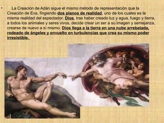 • La Creación de Adán sigue el mismo método de representación que la
Creación de Eva, fingiendo dos planos de realidad, uno de los cuales es la
misma realidad del espectador. Dios, tras haber creado luz y agua, fuego y tierra,
a todos los animales y seres vivos, decide crear un ser a su imagen y semejanza,
crearse de nuevo a sí mismo. Dios llega a la tierra en una nube arrebatada,
rodeado de ángeles y envuelto en turbulencias que crea su mismo poder
irresistible.
 