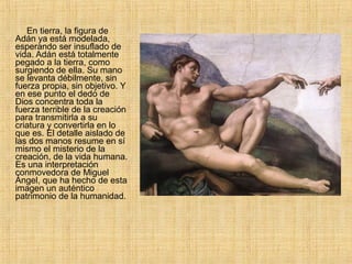 En tierra, la figura de
Adán ya está modelada,
esperando ser insuflado de
vida. Adán está totalmente
pegado a la tierra, como
surgiendo de ella. Su mano
se levanta débilmente, sin
fuerza propia, sin objetivo. Y
en ese punto el dedo de
Dios concentra toda la
fuerza terrible de la creación
para transmitirla a su
criatura y convertirla en lo
que es. El detalle aislado de
las dos manos resume en sí
mismo el misterio de la
creación, de la vida humana.
Es una interpretación
conmovedora de Miguel
Ángel, que ha hecho de esta
imagen un auténtico
patrimonio de la humanidad.
 