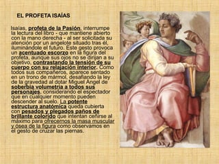EL PROFETA ISAÍAS
Isaías, profeta de la Pasión, interrumpe
la lectura del libro - que mantiene abierto
con la mano derecha - al ser solicitada su
atención por un angelote situado tras él,
iluminándole el futuro. Este gesto provoca
un acentuado escorzo en la figura del
profeta, aunque sus ojos no se dirijan a su
objetivo, contrastando la tensión de su
cuerpo con su relajación interior. Como
todos sus compañeros, aparece sentado
en un trono de mármol, desafiando la ley
de la gravedad al dotar Miguel Ángel de
soberbia volumetría a todos sus
personajes, considerando el espectador
que en cualquier momento pueden
descender al suelo. La potente
estructura anatómica queda cubierta
con pesados y plegados paños de
brillante colorido que intentan ceñirse al
máximo para ofrecernos la masa muscular
y ósea de la figura como observamos en
el gesto de cruzar las piernas.
 
