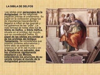LA SIBILA DE DELFOS
Las sibilas eran personajes de la
Antigüedad, de las religiones
paganas previas al cristianismo. Su
papel en la civilización griega fue
de importancia trascendental y
llegaron a influir en las guerras y
los gobiernos de las "polis". La
más famosa de todas ellas fue la
Sibila de Delfos, o Sibila Délfica,
situada en el ombligo del mundo,
que se consideraba Delfos. El
papel de las sibilas era similar al
de los profetas del Antiguo
Testamento. Se consideraba que
poseían poderes adivinatorios y
entre ellas se extendió una
creencia en el fin del mundo y en
la llegada de un salvador, que
los cristianos rápidamente
adaptaron a su Mesías,
extendiendo los anuncios de su
venida incluso al mundo de la
Antigüedad grecorromana.
 