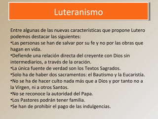 LuteranismoLuteranismo
Entre algunas de las nuevas características que propone Lutero
podemos destacar las siguientes:
•Las personas se han de salvar por su fe y no por las obras que
hagan en vida.
•Defiende una relación directa del creyente con Dios sin
intermediarios, a través de la oración.
•La única fuente de verdad son los Textos Sagrados.
•Solo ha de haber dos sacramentos: el Bautismo y la Eucaristía.
•No se ha de hacer culto nada más que a Dios y por tanto no a
la Virgen, ni a otros Santos.
•No se reconoce la autoridad del Papa.
•Los Pastores podrán tener familia.
•Se han de prohibir el pago de las indulgencias.
 