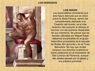 LOS DESNUDOS
LOS IGNUDI
Los especialistas consideran que
esta figura desnuda que se ubica
sobre la Sibila Pérsica, dentro del
compartimento dedicado a la
Creación del mundo, es el más
dinámico del conjunto al reforzar el
escorzo con las posturas disparadas
de sus miembros. Se piensa que las
fuentes utilizadas por Miguel Ángel
debemos encontrarlas en el grupo
helenístico procedente de la escuela
de Rodas del Laoconte y en el Torso
Belvedere. No hay que olvidar
tampoco sus estudios anatómicos
sobre cadáveres en el monasterio de
San Lorenzo de Florencia, aunque
ello estaba penado por la iglesia y
era práctica prohibida.
 