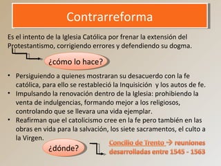 ContrarreformaContrarreforma
Es el intento de la Iglesia Católica por frenar la extensión del
Protestantismo, corrigiendo errores y defendiendo su dogma.
¿cómo lo hace?
• Persiguiendo a quienes mostraran su desacuerdo con la fe
católica, para ello se restableció la Inquisición y los autos de fe.
• Impulsando la renovación dentro de la Iglesia: prohibiendo la
venta de indulgencias, formando mejor a los religiosos,
controlando que se llevara una vida ejemplar.
• Reafirman que el catolicismo cree en la fe pero también en las
obras en vida para la salvación, los siete sacramentos, el culto a
la Virgen.
¿dónde?
 