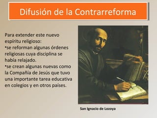 Difusión de la ContrarreformaDifusión de la Contrarreforma
Para extender este nuevo
espíritu religioso:
•se reforman algunas órdenes
religiosas cuya disciplina se
había relajado.
•se crean algunas nuevas como
la Compañía de Jesús que tuvo
una importante tarea educativa
en colegios y en otros países.
San Ignacio de Lozoya
 