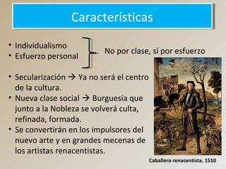 CaracterísticasCaracterísticas
• Individualismo
• Esfuerzo personal
• Secularización  Ya no será el centro
de la cultura.
• Nueva clase social  Burguesía que
junto a la Nobleza se volverá culta,
refinada, formada.
• Se convertirán en los impulsores del
nuevo arte y en grandes mecenas de
los artistas renacentistas.
No por clase, sí por esfuerzo
Caballero renacentista. 1510
 