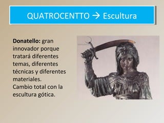 QUATROCENTTO  EsculturaQUATROCENTTO  Escultura
Donatello: gran
innovador porque
tratará diferentes
temas, diferentes
técnicas y diferentes
materiales.
Cambio total con la
escultura gótica.
 