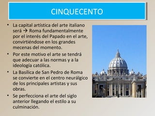 CINQUECENTOCINQUECENTO
• La capital artística del arte italiano
será  Roma fundamentalmente
por el interés del Papado en el arte,
convirtiéndose en los grandes
mecenas del momento.
• Por este motivo el arte se tendrá
que adecuar a las normas y a la
ideología católica.
• La Basílica de San Pedro de Roma
se convierte en el centro neurálgico
de los principales artistas y sus
obras.
• Se perfecciona el arte del siglo
anterior llegando el estilo a su
culminación.
 