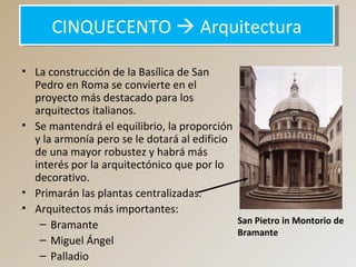 CINQUECENTO  ArquitecturaCINQUECENTO  Arquitectura
• La construcción de la Basílica de San
Pedro en Roma se convierte en el
proyecto más destacado para los
arquitectos italianos.
• Se mantendrá el equilibrio, la proporción
y la armonía pero se le dotará al edificio
de una mayor robustez y habrá más
interés por la arquitectónico que por lo
decorativo.
• Primarán las plantas centralizadas.
• Arquitectos más importantes:
– Bramante
– Miguel Ángel
– Palladio
San Pietro in Montorio de
Bramante
 