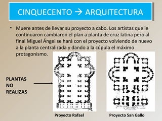 • Muere antes de llevar su proyecto a cabo. Los artistas que le
continuaron cambiaron el plan a planta de cruz latina pero al
final Miguel Ángel se hará con el proyecto volviendo de nuevo
a la planta centralizada y dando a la cúpula el máximo
protagonismo.
CINQUECENTO  ARQUITECTURACINQUECENTO  ARQUITECTURA
Proyecto Rafael Proyecto San Gallo
PLANTAS
NO
REALIZAS
 